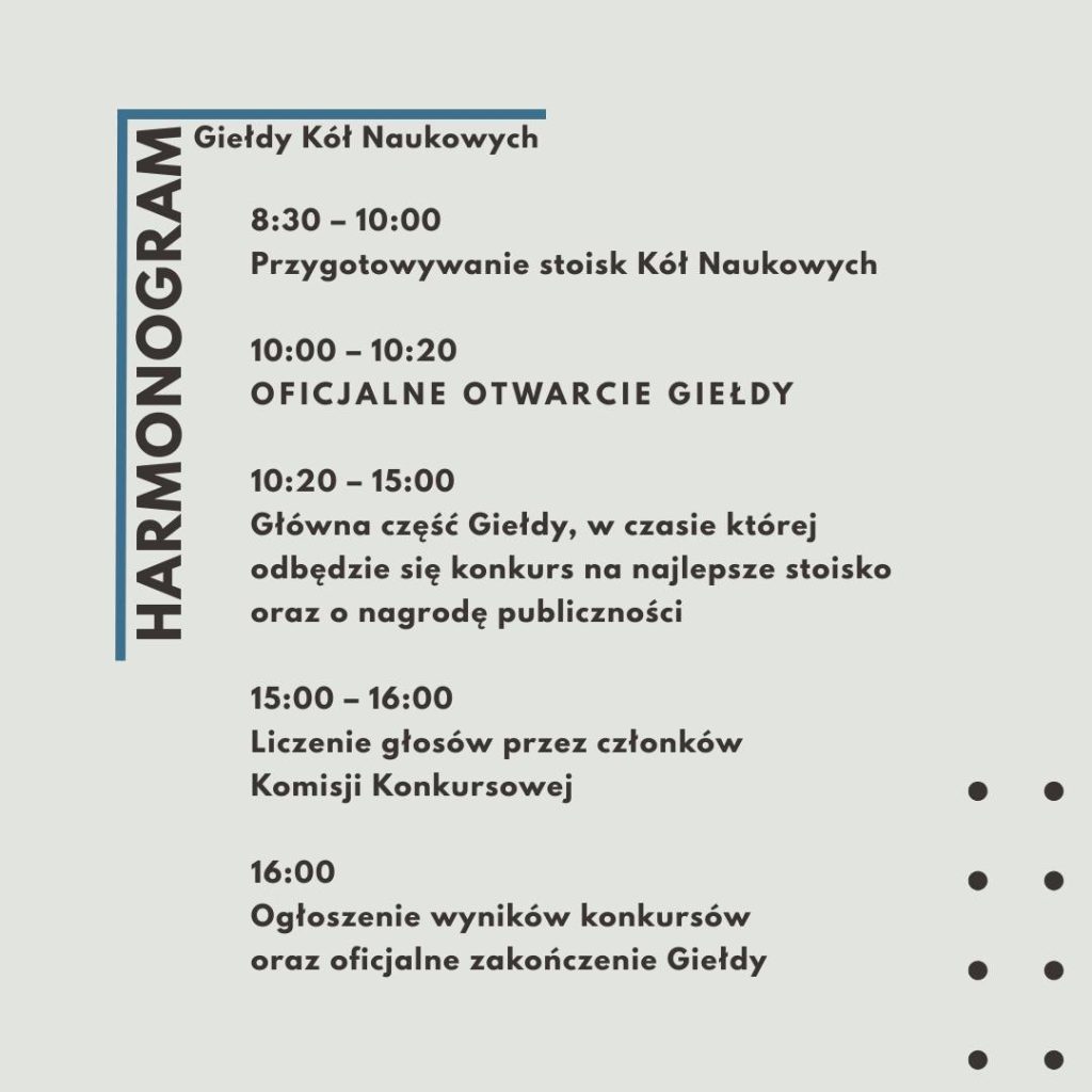 Harmonogram Giełdy:
8:30-10:00 przygotowywanie stoisk kół naukowych;
10:00-10:20 oficjalne otwarcie gali;
15:00-16:00 liczenie głosów przez członków Komisji Konkursowej;
16:00 - ogłoszenie wyników i zakończenie Giełdy