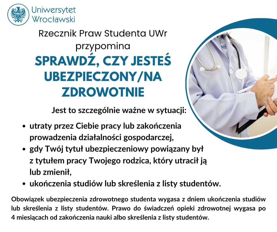 Rzecznik Praw Studenta UWr przypomina: Sprawdź czy jesteś ubezpieczony/ubezpieczona zdrowotnie. Jest to szczególnie ważne w sytuacji: 1) utraty przez Ciebie pracy lub zakończenia prowadzenia działalności gospodarczej, 2) gdy Twój tytuł ubezpieczeniowy powiązany był z tytułem pracy Twojego rodzica, który utracił ją lub zmienił, 3) ukończenia studiów lub skreślenia z listy studentów. Obowiązek ubezpieczenia zdrowotnego studenta wygasa z dniem ukończenia studiów lub skreślenia z listy studentów. Prawo do świadczeń opieki zdrowotnej wygasa po 4 miesiącach od zakończenia nauki lub skreślenia z listy studentów.