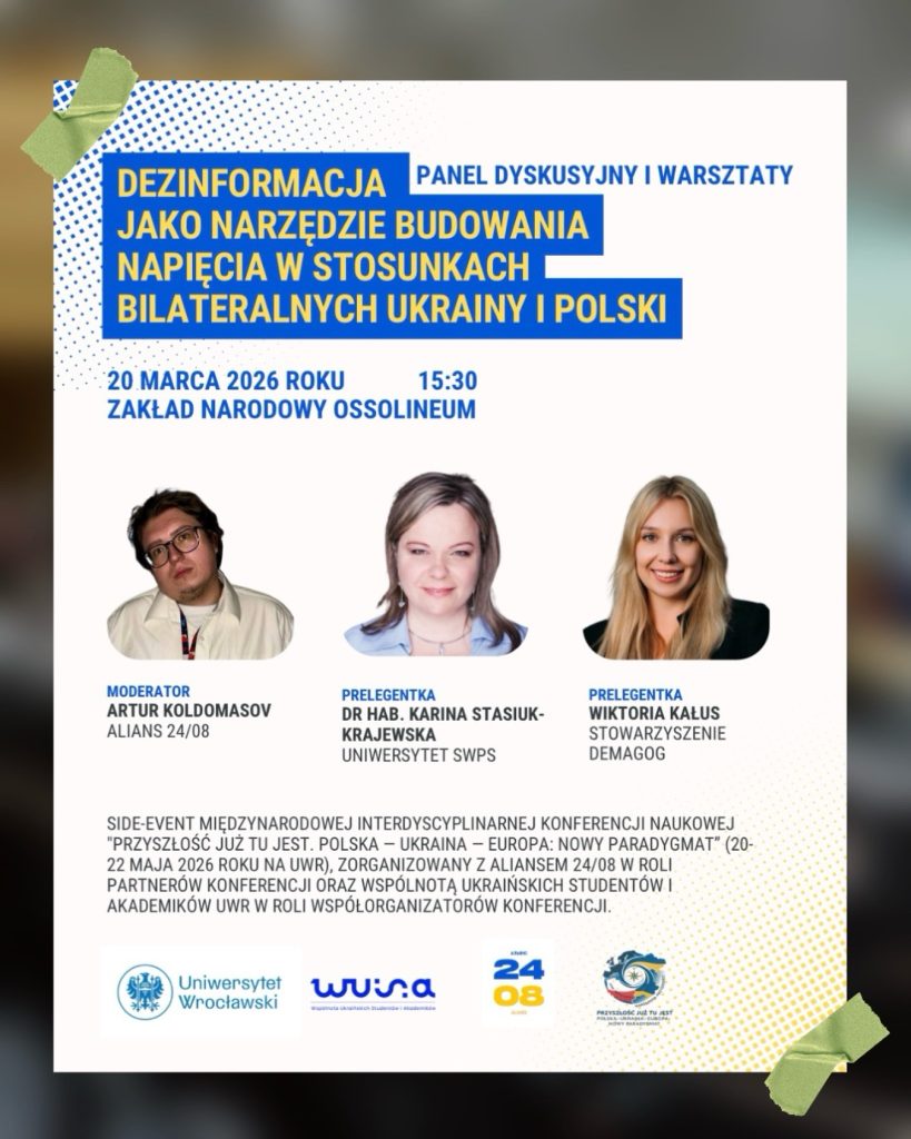 Dezinformacja - jako narzędzie budowania napięcia w stosunkach bilateralnych Ukrainy i Polski, 20 marca 2026 r., 15:30, Zakład Narodowy Ossolineum Moderator: Artur Koldomasov, alians 24/08 Prelegentka: dr hab. Karina Stasiuk-Krajewska, Uniwersytet SWPS Prelegentka: Wiktoria Kałus, Stowarzyszenie Demagog Pod zdjęciami prelegentów tekst: Side-event Międzynarodowej Interdyscyplinarnej Konferencji Naukowej "Przyszłość już tu jest. Polska - Ukraina - Europa: Nowy Paradygmat" (202-22 maja 2026 r. UWr). Zorganizowany z Aliansem 24/08 w roli partnerów konferencji oraz Wspólnotą Ukraińskich Studentów i Akademików UWr w roli współorganizatorów konferencji. Pod tekstem logo: Uniwersytetu, WUSA, alians 24/08, Przyszłość już tu jest
