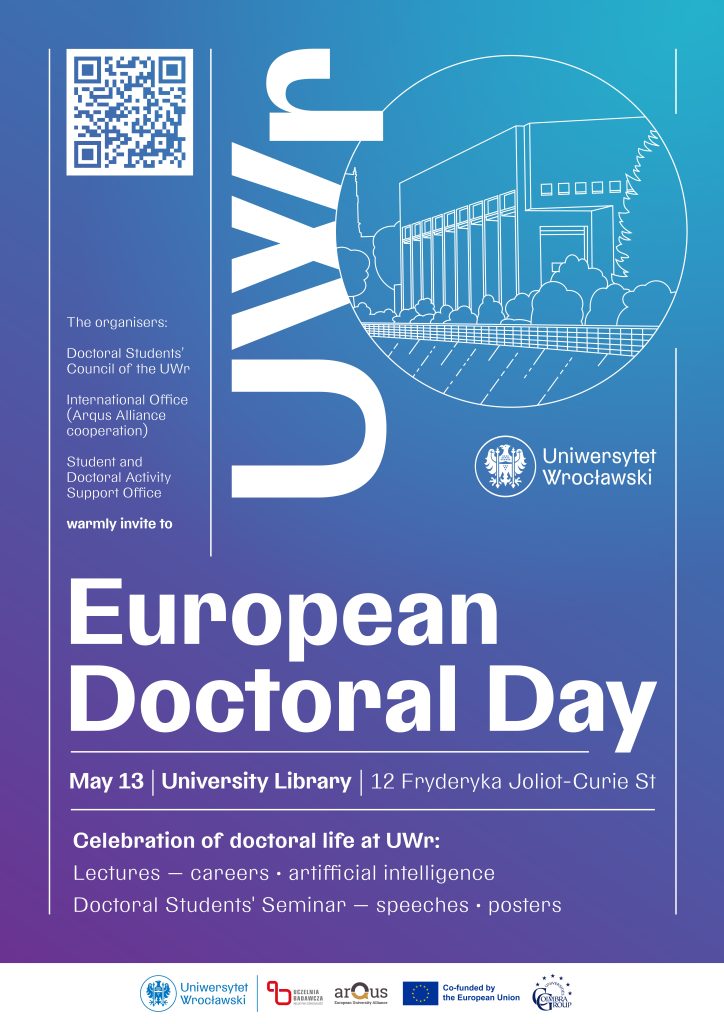 The organisers: Doctoral Students' Council of the UWr, International Office (Arqus Alliance cooperation), Student and Doctoral Activity Support Office warmly invite to European Doctoral Day. May 13, University Library, 12 Fryderyka Joliot Curie St. Celebration of doctoral life at UWr: Lectures - careers, artifficial intelligence; Doctoral Students' Seminar - speeches, posters