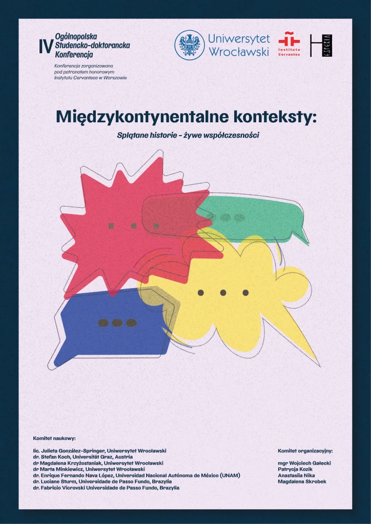 IV Ogólnopolska Studencko-doktorancka konferencja. Konferencja zorganizowana pod patronatem honorowym Instytutu Cervantesa w Warszawie. Loga Uniwersytetu Wrocławskiego, Instytutu Cervantesa i SKN Filologii Hiszpańskiej Hesperia. Tytuł konferencji: "Międzykontynentalne konteksty: splątane historie - żywe współczesności". Komitet naukowy: lic. Julieta Gonzalez-Springer, Uniwersytet Wrocławski dr Stefan Koch, Universitat Graz, Austria dr Magdalena Krzyżostaniak, Uniwersytet Wroclawski dr Marta Minkiewicz, Uniwersytet Wrocłąwski dr Enrique Fernando Nava Lopez, Universidad Nacional Autonoma de Mexico (UNAM) dr Luciane Sturm, Universidade de Passo Fundo, Brazylia dr Fabricio Vicrovski Universidade de Passo Fundo, Brazylia Komitet organizacyjny: mgr Wojciech Gałecki Patrycja Kozik Anastasiia Nika Magdalena Skrobek